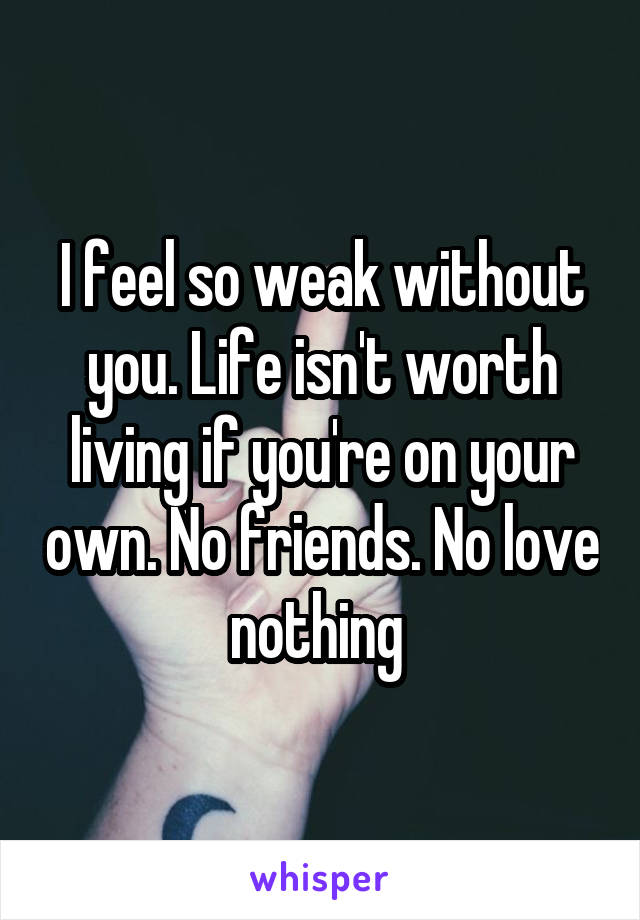 I feel so weak without you. Life isn't worth living if you're on your own. No friends. No love nothing 