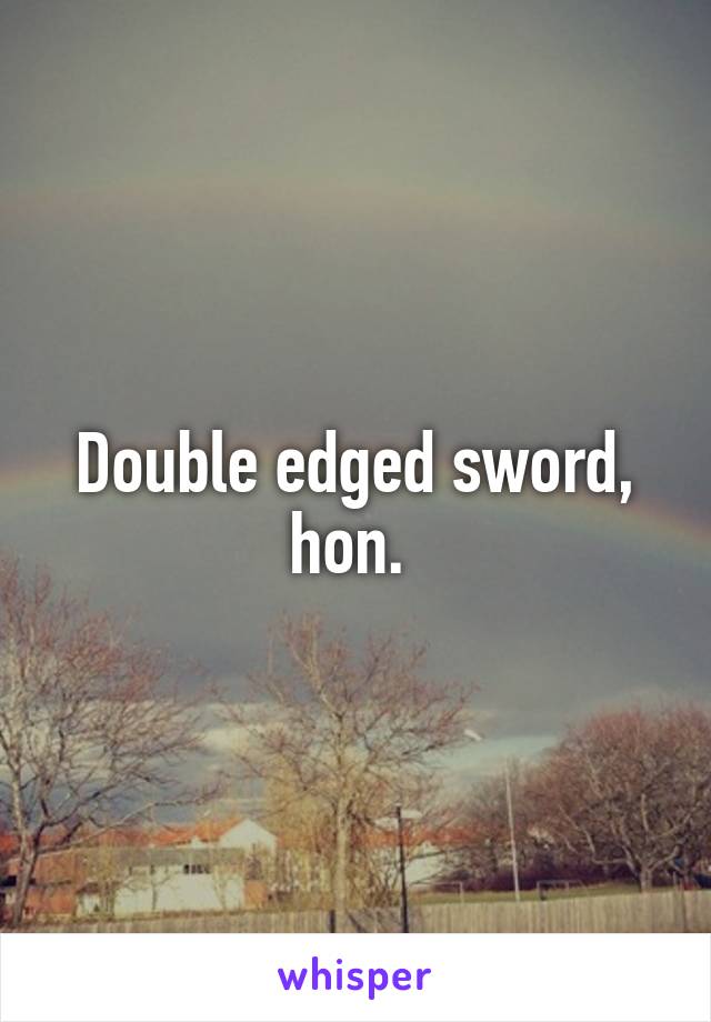 Double edged sword, hon. 