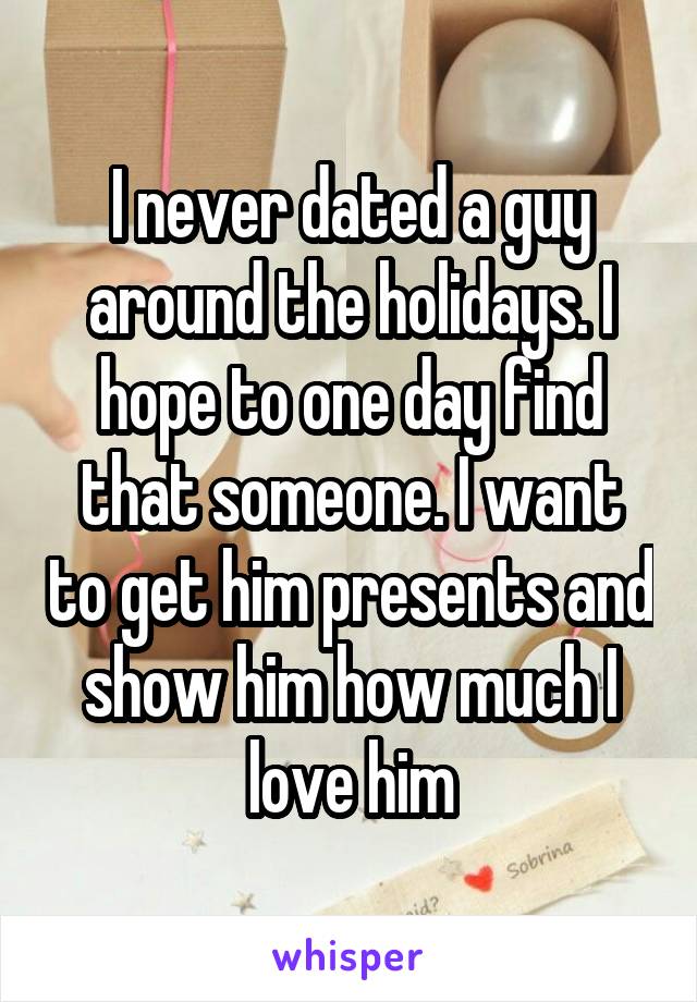 I never dated a guy around the holidays. I hope to one day find that someone. I want to get him presents and show him how much I love him