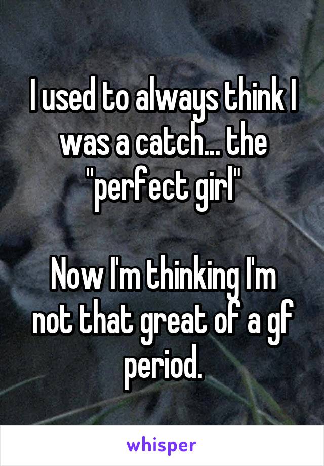 I used to always think I was a catch... the "perfect girl"

Now I'm thinking I'm not that great of a gf period.