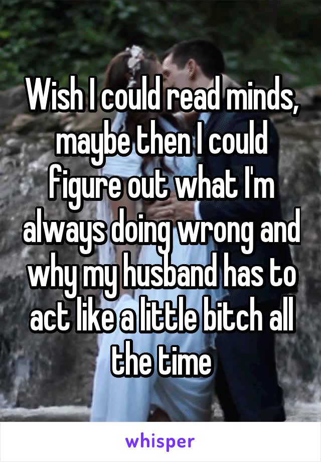 Wish I could read minds, maybe then I could figure out what I'm always doing wrong and why my husband has to act like a little bitch all the time