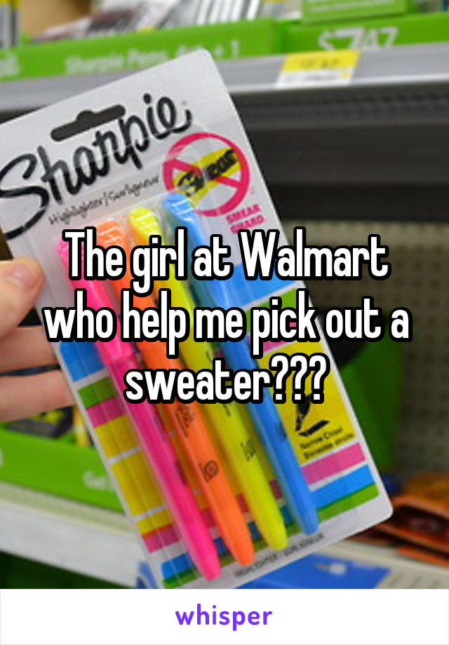 The girl at Walmart who help me pick out a sweater???