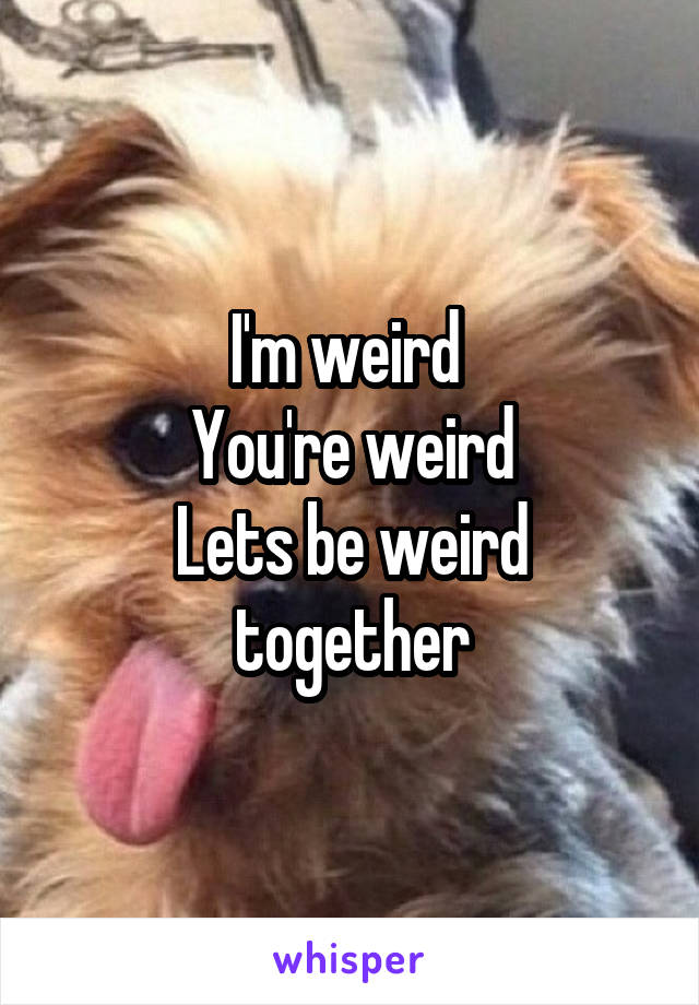 I'm weird 
You're weird
Lets be weird together