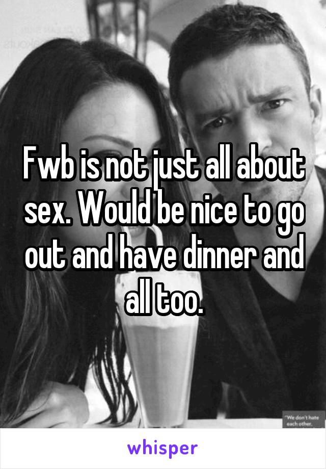 Fwb is not just all about sex. Would be nice to go out and have dinner and all too.