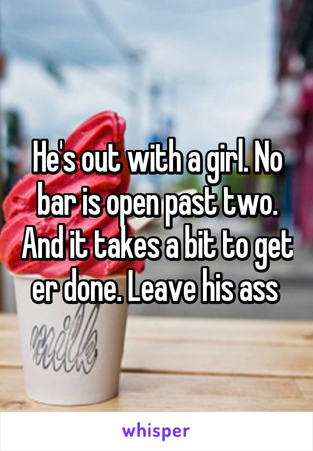 He's out with a girl. No bar is open past two. And it takes a bit to get er done. Leave his ass 