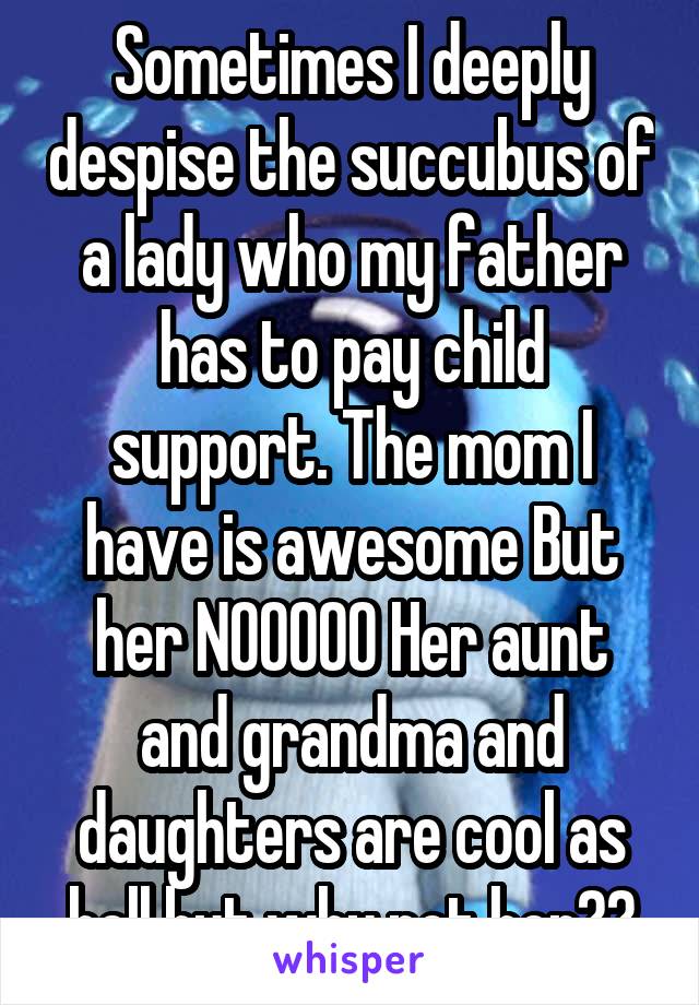 Sometimes I deeply despise the succubus of a lady who my father has to pay child support. The mom I have is awesome But her NOOOOO Her aunt and grandma and daughters are cool as hell but why not her??