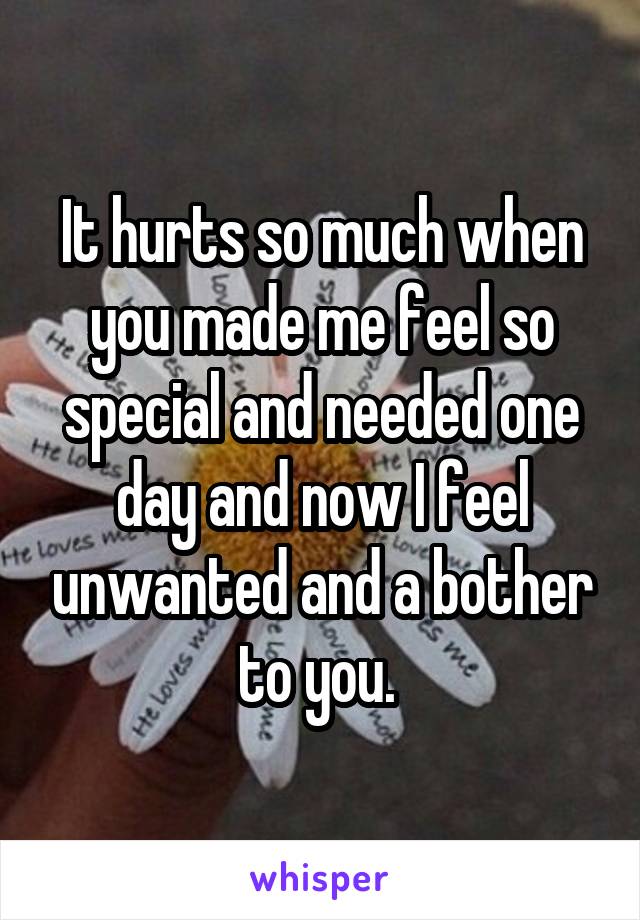 It hurts so much when you made me feel so special and needed one day and now I feel unwanted and a bother to you. 