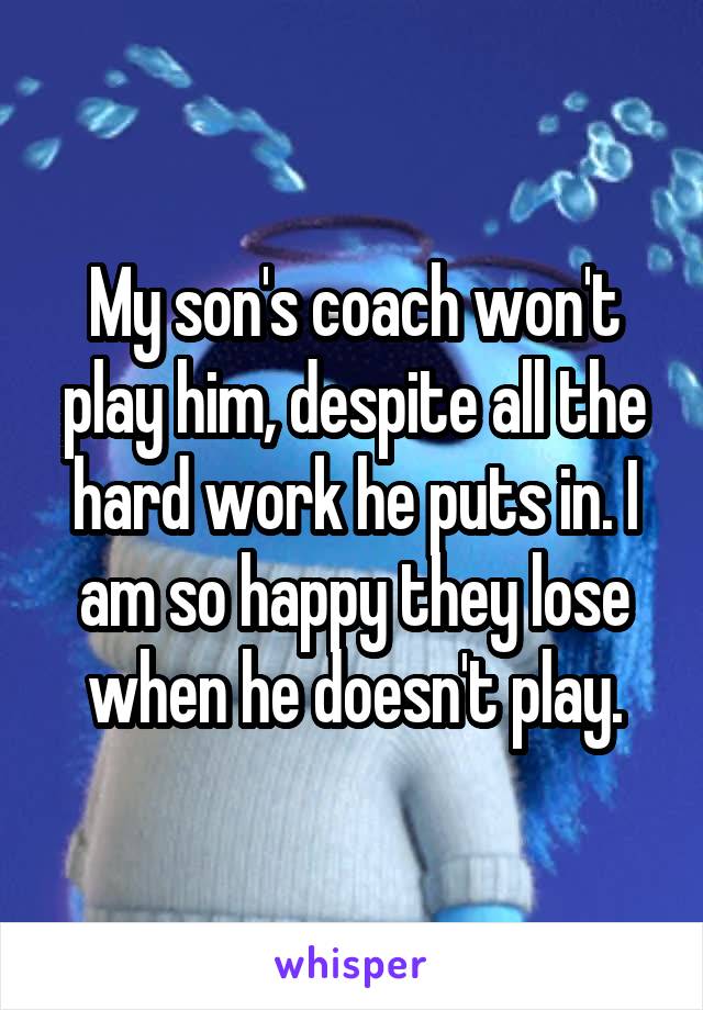 My son's coach won't play him, despite all the hard work he puts in. I am so happy they lose when he doesn't play.