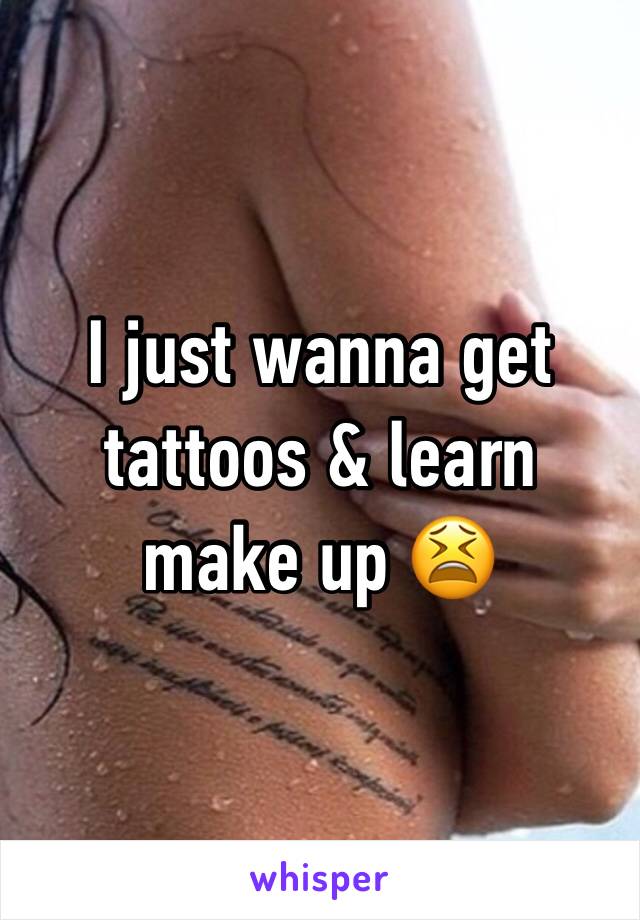 I just wanna get tattoos & learn make up 😫