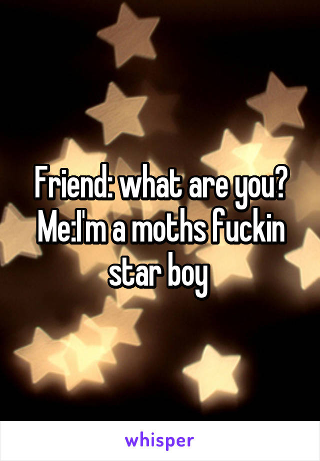 Friend: what are you?
Me:I'm a moths fuckin star boy 