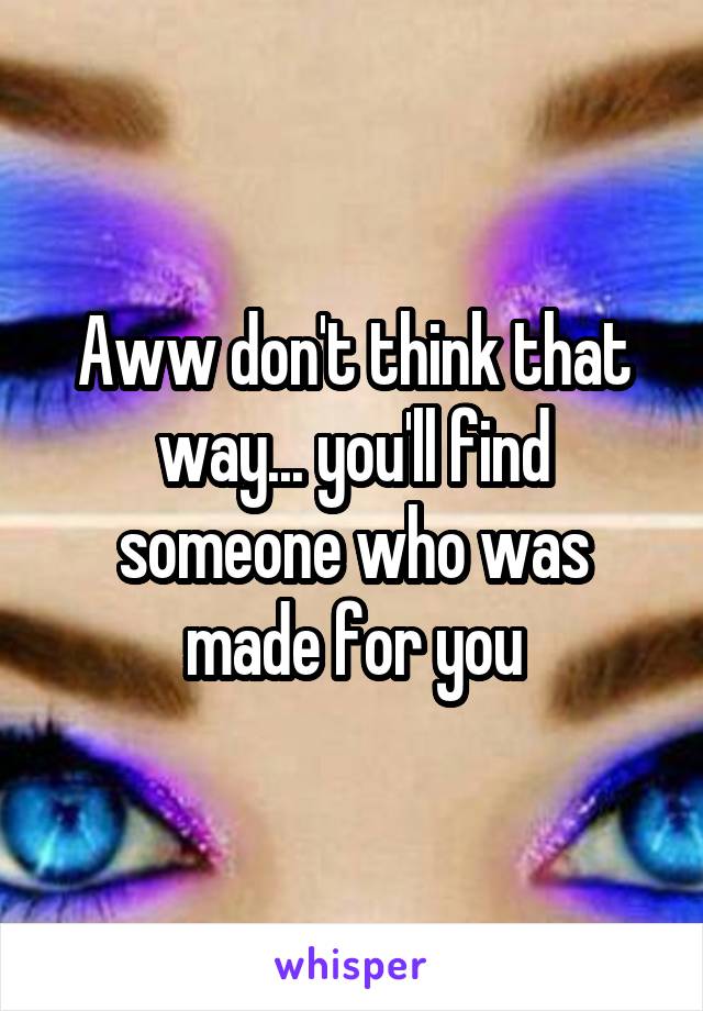 Aww don't think that way... you'll find someone who was made for you