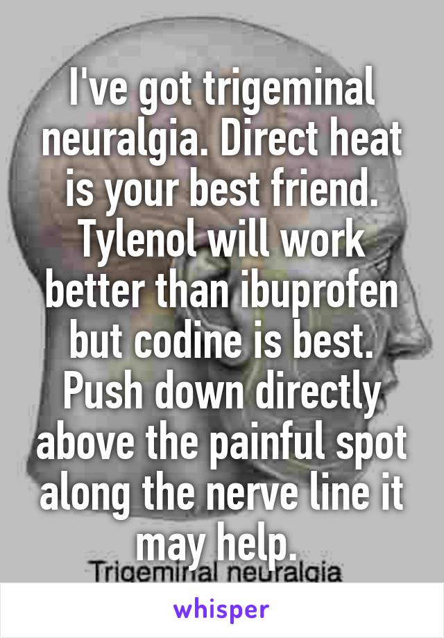 I've got trigeminal neuralgia. Direct heat is your best friend. Tylenol will work better than ibuprofen but codine is best. Push down directly above the painful spot along the nerve line it may help. 