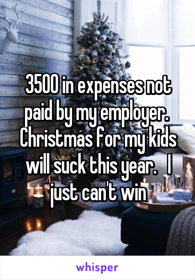 3500 in expenses not paid by my employer.  Christmas for my kids will suck this year.   I just can't win