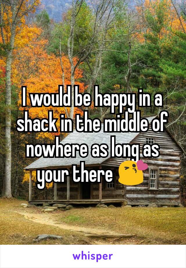 I would be happy in a shack in the middle of nowhere as long as your there 😘