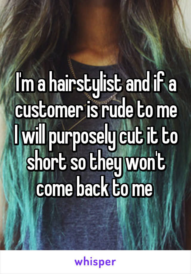 I'm a hairstylist and if a customer is rude to me I will purposely cut it to short so they won't come back to me 