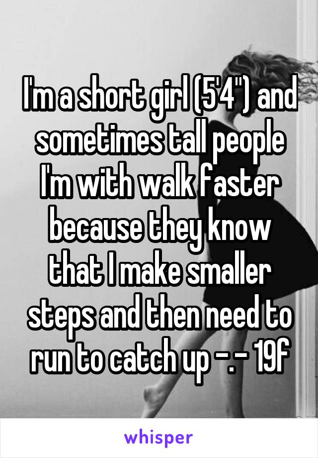 I'm a short girl (5'4") and sometimes tall people I'm with walk faster because they know that I make smaller steps and then need to run to catch up -.- 19f