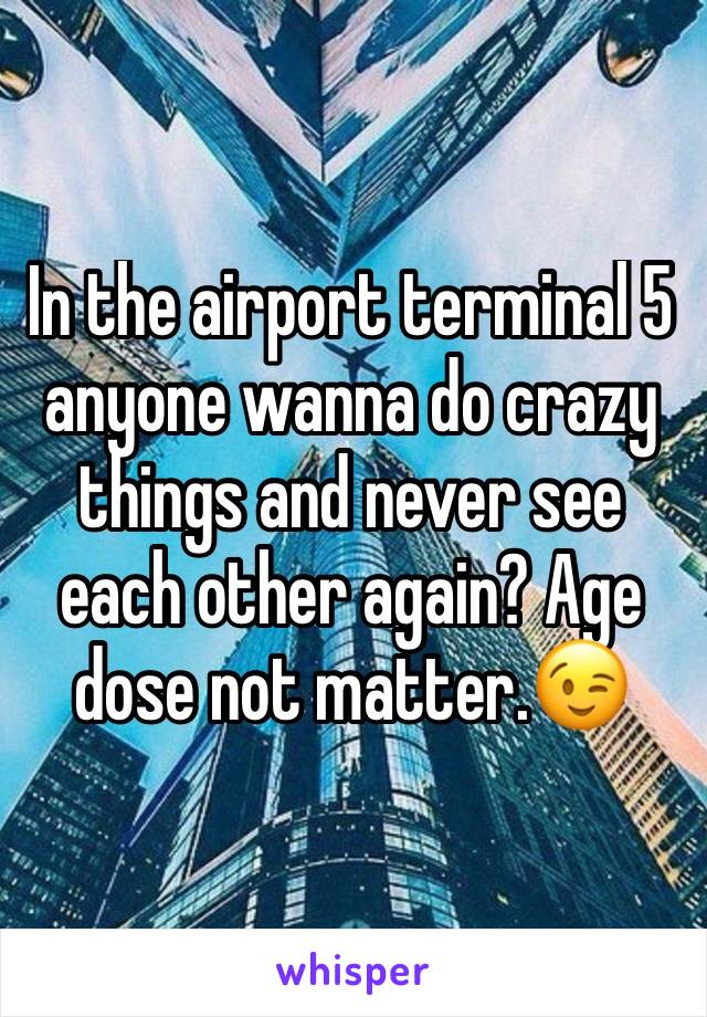 In the airport terminal 5 anyone wanna do crazy things and never see each other again? Age dose not matter.😉