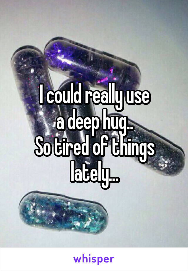 I could really use
 a deep hug.. 
So tired of things lately...