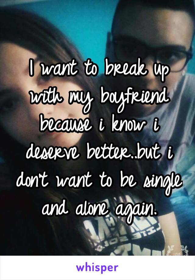 I want to break up with my boyfriend because i know i deserve better..but i don't want to be single and alone again.