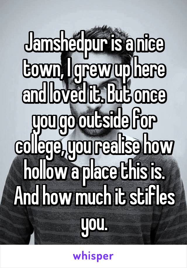 Jamshedpur is a nice town, I grew up here and loved it. But once you go outside for college, you realise how hollow a place this is. And how much it stifles you.