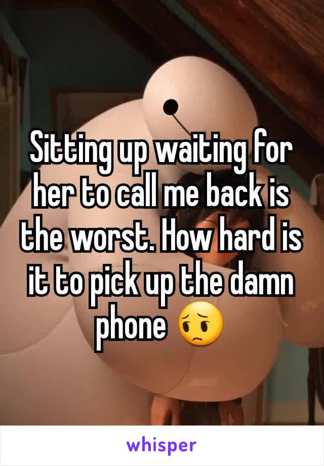 Sitting up waiting for her to call me back is the worst. How hard is it to pick up the damn phone 😔