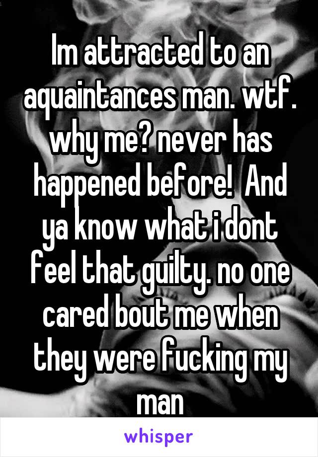 Im attracted to an aquaintances man. wtf. why me? never has happened before!  And ya know what i dont feel that guilty. no one cared bout me when they were fucking my man