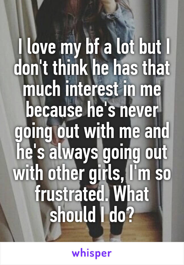  I love my bf a lot but I don't think he has that much interest in me because he's never going out with me and he's always going out with other girls, I'm so frustrated. What should I do?