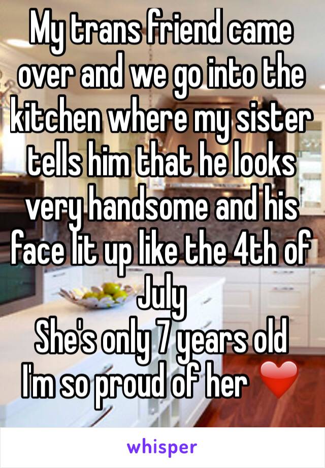 My trans friend came over and we go into the kitchen where my sister tells him that he looks very handsome and his face lit up like the 4th of July 
She's only 7 years old
I'm so proud of her ❤️
