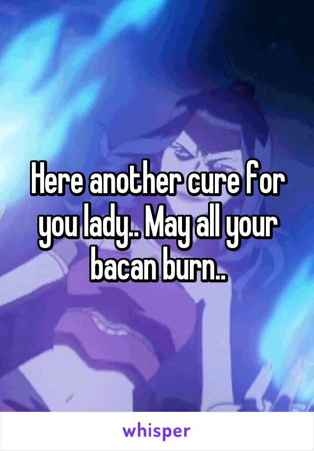 Here another cure for you lady.. May all your bacan burn..