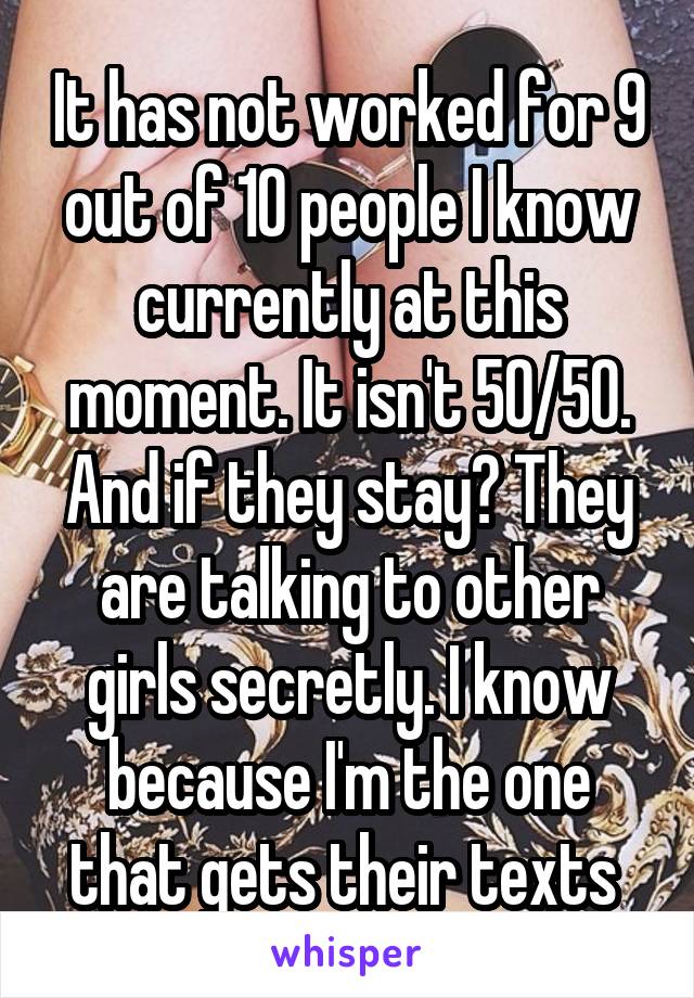 It has not worked for 9 out of 10 people I know currently at this moment. It isn't 50/50. And if they stay? They are talking to other girls secretly. I know because I'm the one that gets their texts 