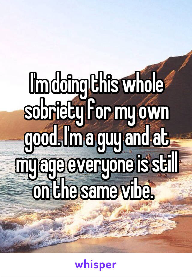 I'm doing this whole sobriety for my own good. I'm a guy and at my age everyone is still on the same vibe.  