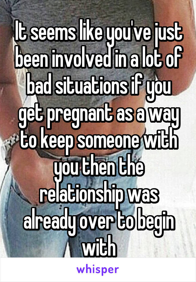 It seems like you've just been involved in a lot of bad situations if you get pregnant as a way to keep someone with you then the relationship was already over to begin with