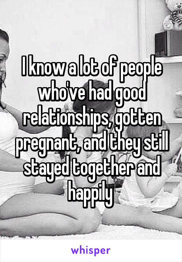 I know a lot of people who've had good relationships, gotten pregnant, and they still stayed together and happily 