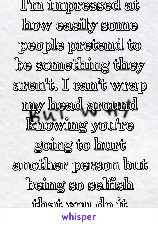 I'm impressed at how easily some people pretend to be something they aren't. I can't wrap my head around knowing you're going to hurt another person but being so selfish that you do it anyway.  Sick. 