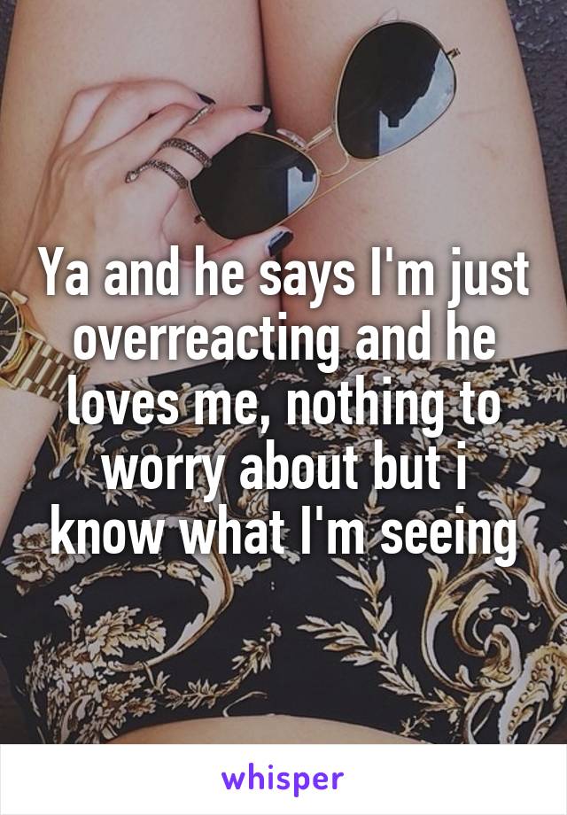 Ya and he says I'm just overreacting and he loves me, nothing to worry about but i know what I'm seeing