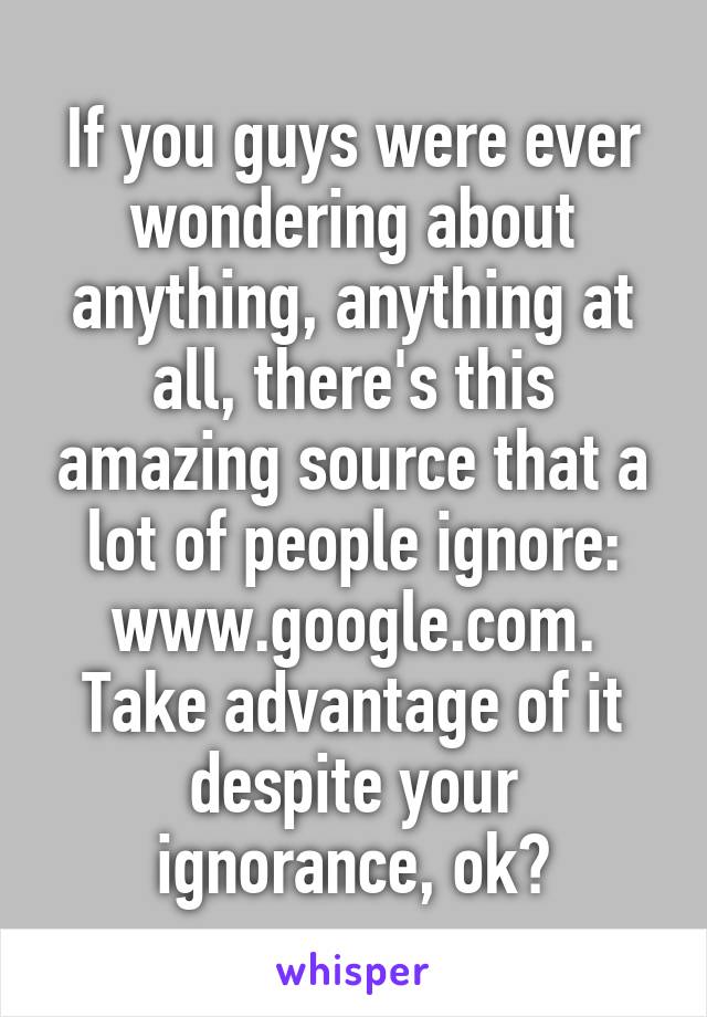 If you guys were ever wondering about anything, anything at all, there's this amazing source that a lot of people ignore: www.google.com. Take advantage of it despite your ignorance, ok?