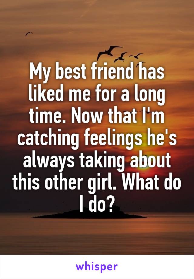 My best friend has liked me for a long time. Now that I'm catching feelings he's always taking about this other girl. What do I do?