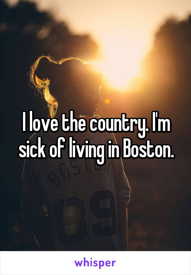 I love the country. I'm sick of living in Boston.