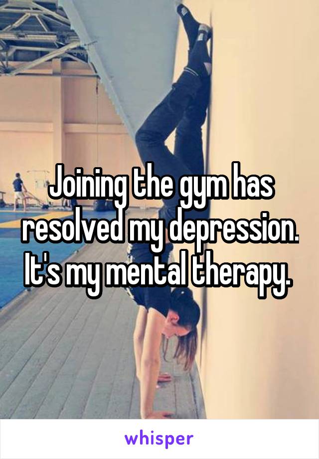 Joining the gym has resolved my depression. It's my mental therapy. 