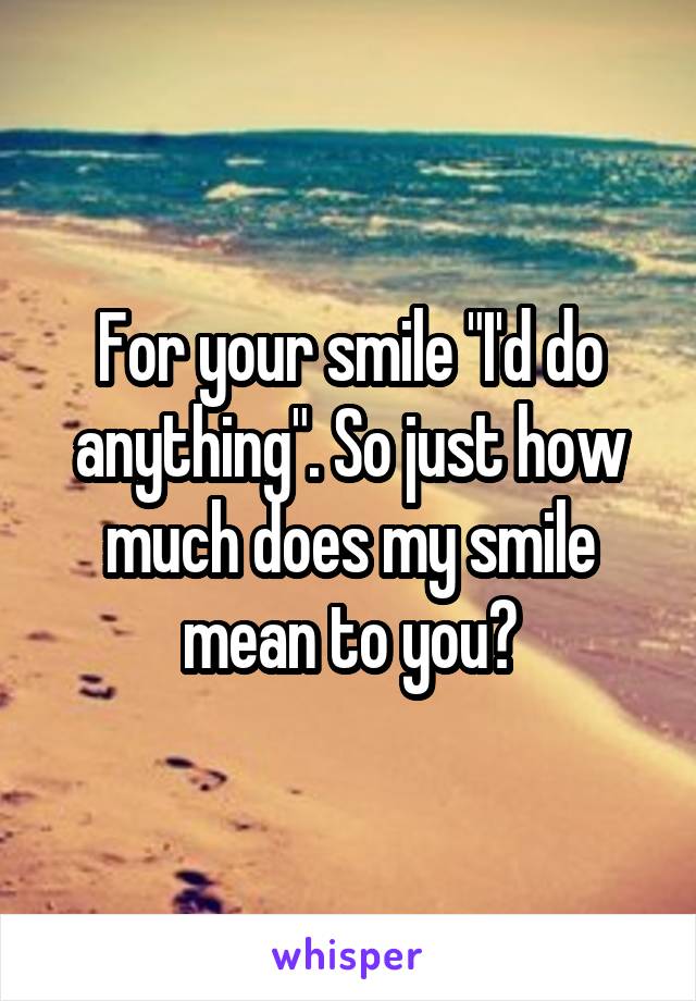 For your smile "I'd do anything". So just how much does my smile mean to you?