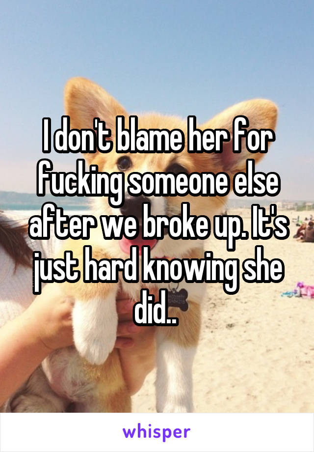 I don't blame her for fucking someone else after we broke up. It's just hard knowing she did.. 