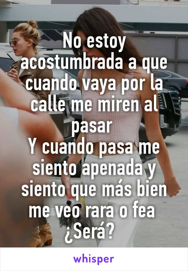 No estoy acostumbrada a que cuando vaya por la calle me miren al pasar 
Y cuando pasa me siento apenada y siento que más bien me veo rara o fea 
¿Será?  