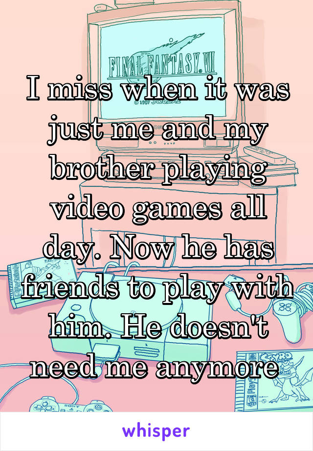 I miss when it was just me and my brother playing video games all day. Now he has friends to play with him. He doesn't need me anymore 