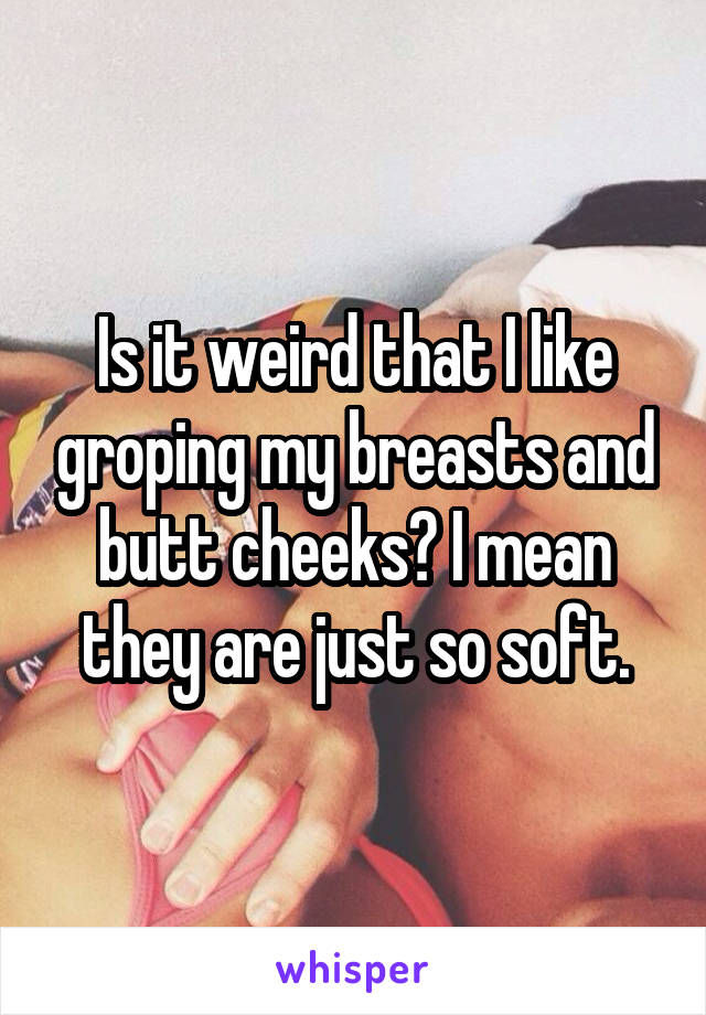 Is it weird that I like groping my breasts and butt cheeks? I mean they are just so soft.