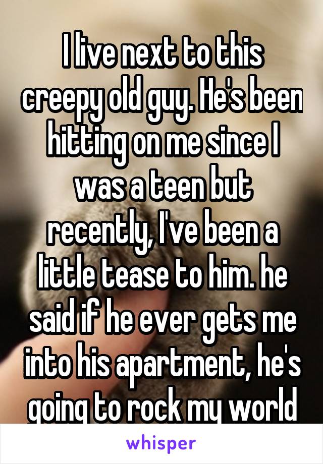 I live next to this creepy old guy. He's been hitting on me since I was a teen but recently, I've been a little tease to him. he said if he ever gets me into his apartment, he's going to rock my world