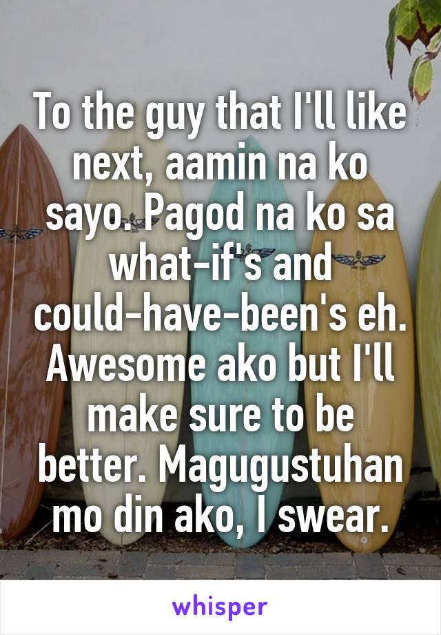 To the guy that I'll like next, aamin na ko sayo. Pagod na ko sa what-if's and could-have-been's eh. Awesome ako but I'll make sure to be better. Magugustuhan mo din ako, I swear.