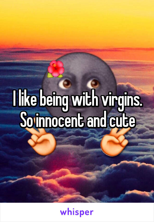 I like being with virgins.
So innocent and cute