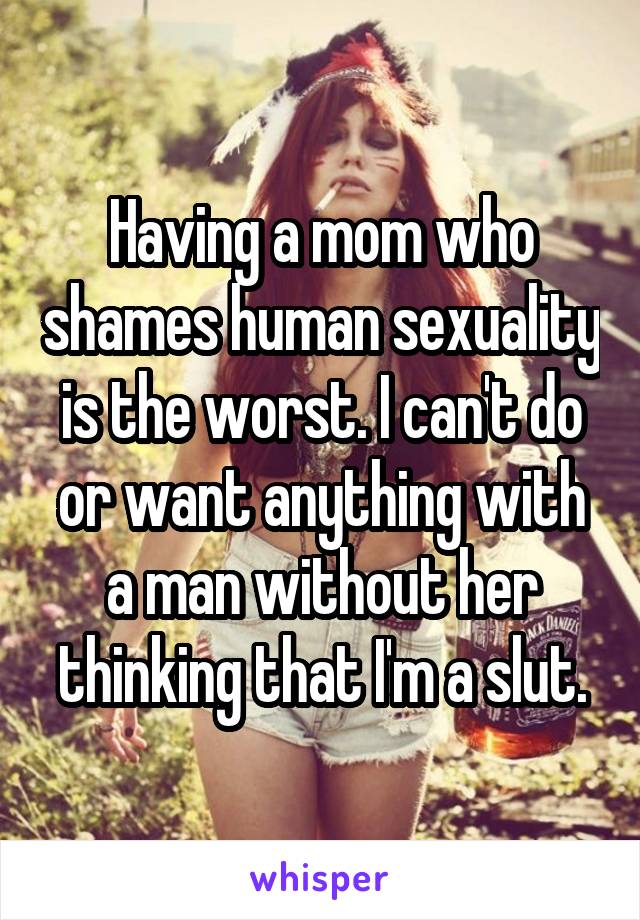 Having a mom who shames human sexuality is the worst. I can't do or want anything with a man without her thinking that I'm a slut.