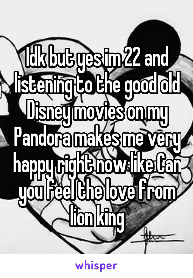 Idk but yes im 22 and listening to the good old Disney movies on my Pandora makes me very happy right now like Can you feel the love from lion king