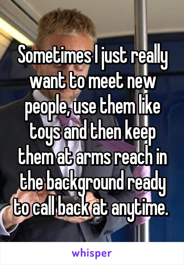 Sometimes I just really want to meet new people, use them like toys and then keep them at arms reach in the background ready to call back at anytime. 